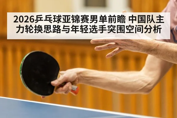 2026乒乓球亚锦赛男单前瞻 中国队主力轮换思路与年轻选手突围空间分析
