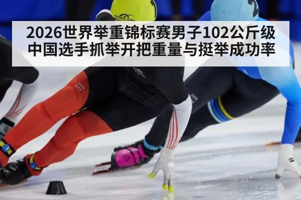 2026世界举重锦标赛男子102公斤级 中国选手抓举开把重量与挺举成功率