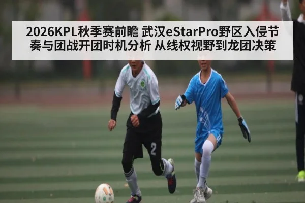 2026KPL秋季赛前瞻 武汉eStarPro野区入侵节奏与团战开团时机分析 从线权视野到龙团决策